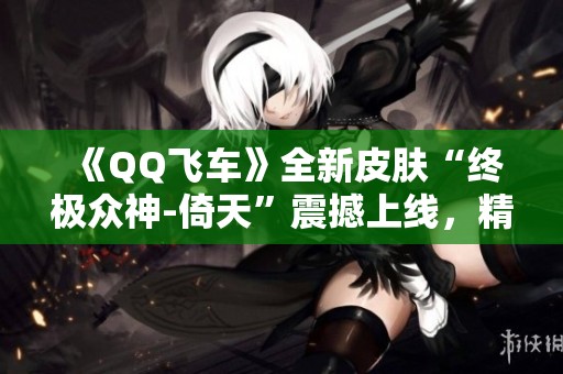 《QQ飞车》全新皮肤“终极众神-倚天”震撼上线，精彩时刻不容错过