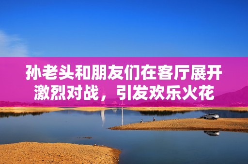 孙老头和朋友们在客厅展开激烈对战，引发欢乐火花