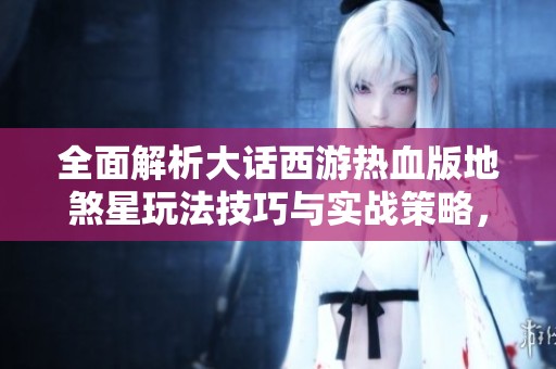 全面解析大话西游热血版地煞星玩法技巧与实战策略，助你轻松挑战地煞星