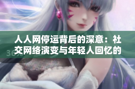 人人网停运背后的深意：社交网络演变与年轻人回忆的时代结束