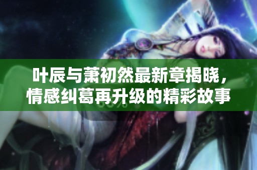 叶辰与萧初然最新章揭晓，情感纠葛再升级的精彩故事