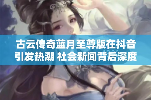 古云传奇蓝月至尊版在抖音引发热潮 社会新闻背后深度解析与网友反响