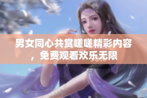 男女同心共赏嗟嗟精彩内容，免费观看欢乐无限