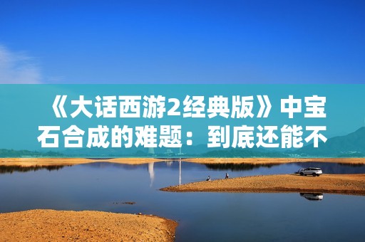 《大话西游2经典版》中宝石合成的难题：到底还能不能实现梦想？