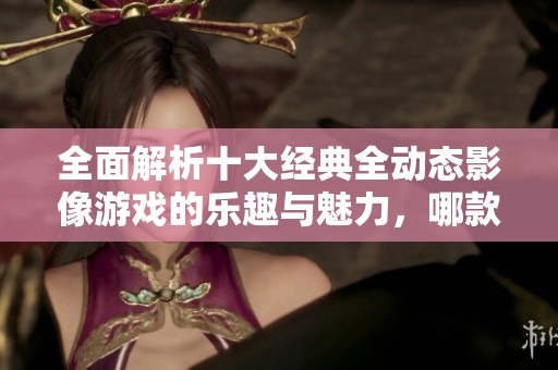 全面解析十大经典全动态影像游戏的乐趣与魅力，哪款游戏最值得一试