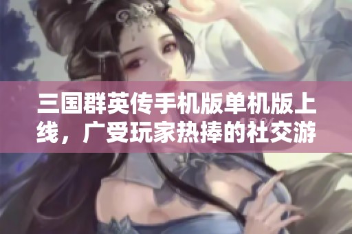 三国群英传手机版单机版上线，广受玩家热捧的社交游戏新体验