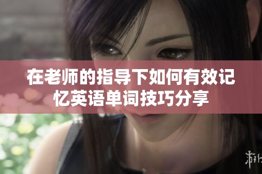 在老师的指导下如何有效记忆英语单词技巧分享