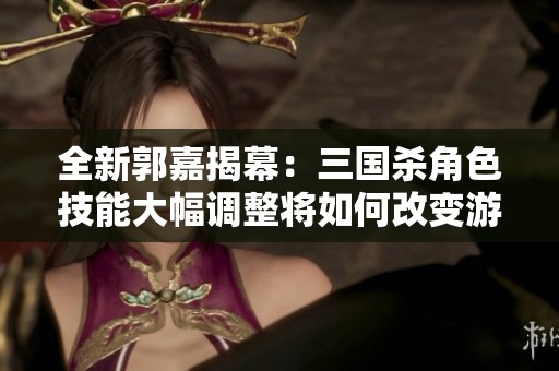 全新郭嘉揭幕：三国杀角色技能大幅调整将如何改变游戏格局
