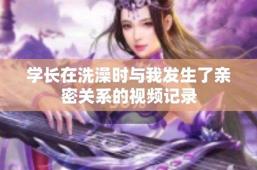 学长在洗澡时与我发生了亲密关系的视频记录