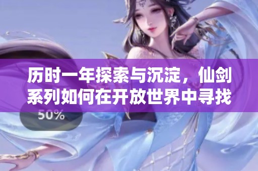 历时一年探索与沉淀，仙剑系列如何在开放世界中寻找情怀与创新的平衡之路