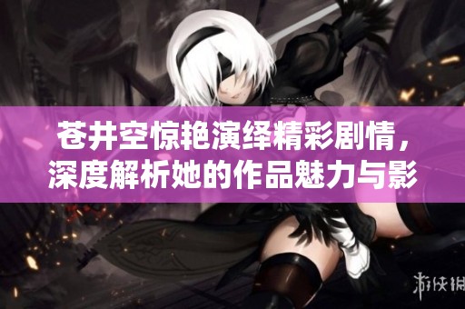 苍井空惊艳演绎精彩剧情，深度解析她的作品魅力与影响