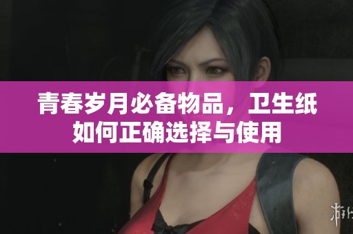 青春岁月必备物品，卫生纸如何正确选择与使用