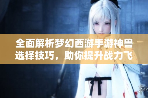 全面解析梦幻西游手游神兽选择技巧，助你提升战力飞跃升级！