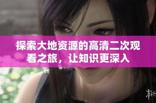 探索大地资源的高清二次观看之旅，让知识更深入