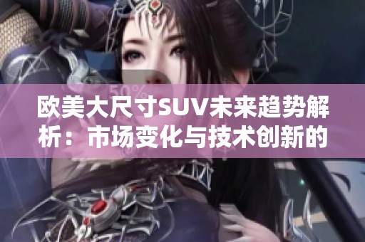 欧美大尺寸SUV未来趋势解析：市场变化与技术创新的双重挑战