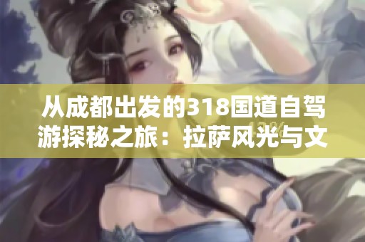 从成都出发的318国道自驾游探秘之旅：拉萨风光与文化攻略全指南