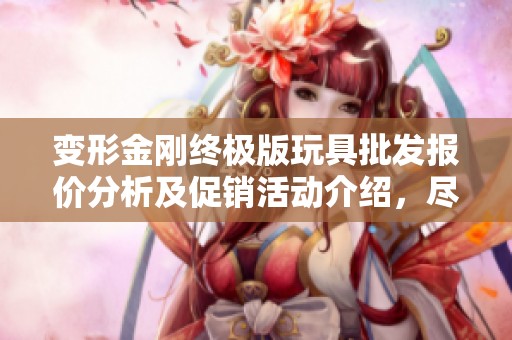 变形金刚终极版玩具批发报价分析及促销活动介绍，尽享超值优惠与热销选项