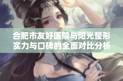 合肥市友好医院与阳光整形实力与口碑的全面对比分析探讨二者的优势与特色
