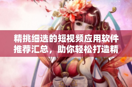精挑细选的短视频应用软件推荐汇总，助你轻松打造精彩内容