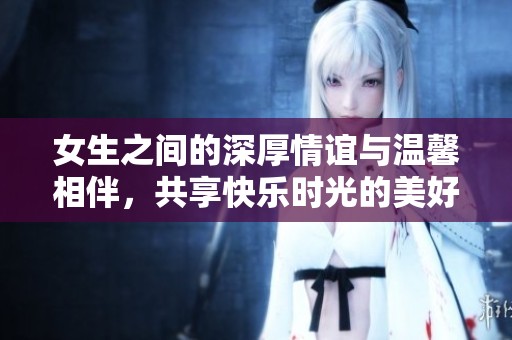 女生之间的深厚情谊与温馨相伴，共享快乐时光的美好瞬间