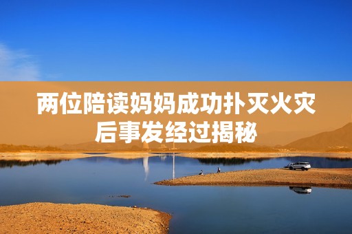 两位陪读妈妈成功扑灭火灾后事发经过揭秘