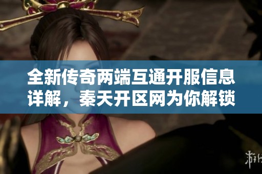 全新传奇两端互通开服信息详解，秦天开区网为你解锁游戏新体验