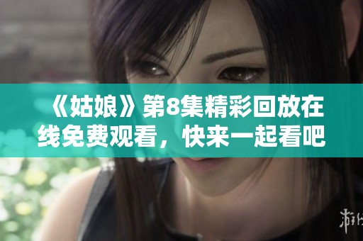 《姑娘》第8集精彩回放在线免费观看，快来一起看吧！