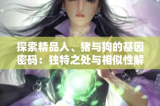 探索精品人、猪与狗的基因密码：独特之处与相似性解析