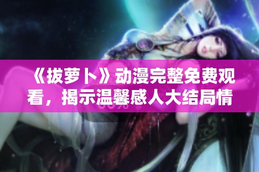 《拔萝卜》动漫完整免费观看，揭示温馨感人大结局情节解析