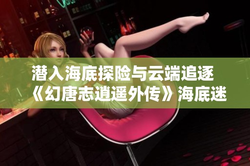 潜入海底探险与云端追逐 《幻唐志逍遥外传》海底迷宫玩法全解读