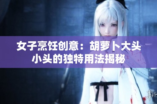 女子烹饪创意：胡萝卜大头小头的独特用法揭秘