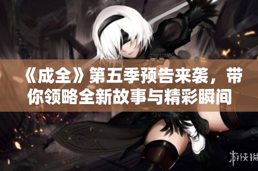 《成全》第五季预告来袭，带你领略全新故事与精彩瞬间