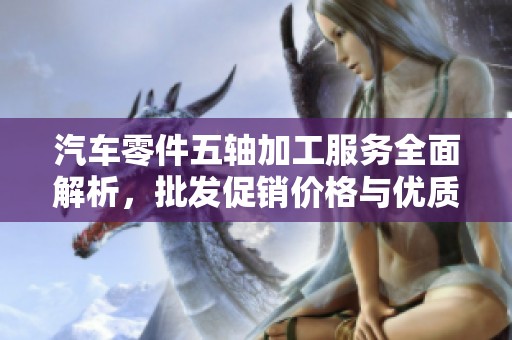 汽车零件五轴加工服务全面解析，批发促销价格与优质产地推荐一览