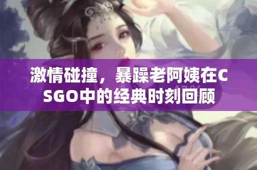 激情碰撞，暴躁老阿姨在CSGO中的经典时刻回顾