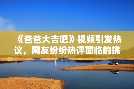 《爸爸大吉吧》视频引发热议，网友纷纷热评面临的挑战与思考
