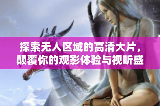 探索无人区域的高清大片，颠覆你的观影体验与视听盛宴