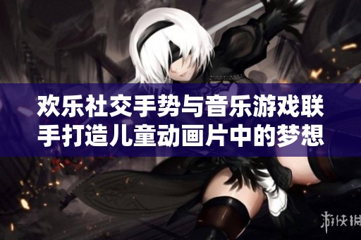 欢乐社交手势与音乐游戏联手打造儿童动画片中的梦想家园完整版探索之旅