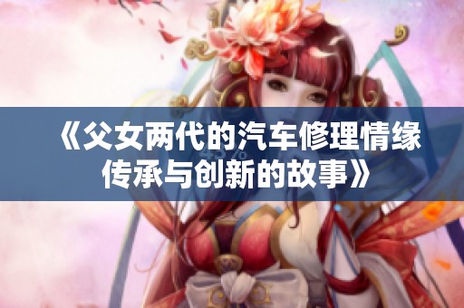 《父女两代的汽车修理情缘 传承与创新的故事》