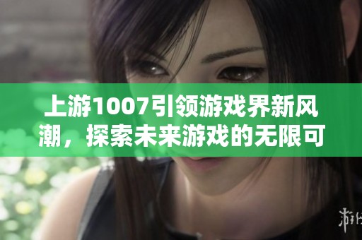 上游1007引领游戏界新风潮，探索未来游戏的无限可能性与创新发展