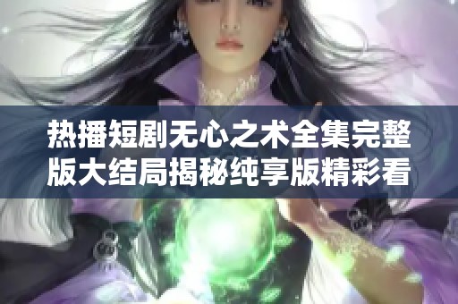 热播短剧无心之术全集完整版大结局揭秘纯享版精彩看点与剧情解析