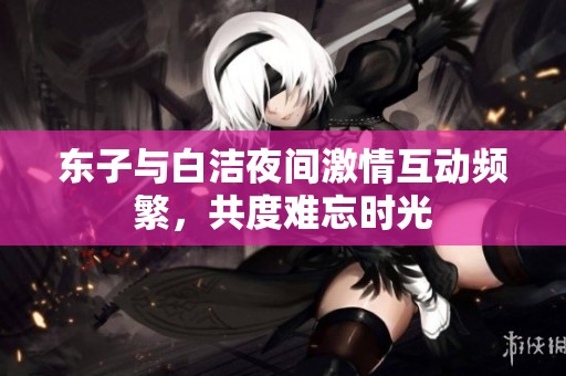 东子与白洁夜间激情互动频繁，共度难忘时光