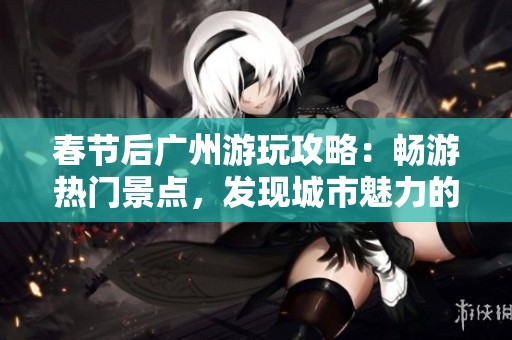 春节后广州游玩攻略：畅游热门景点，发现城市魅力的秘密与乐趣