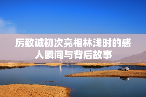 厉致诚初次亮相林浅时的感人瞬间与背后故事