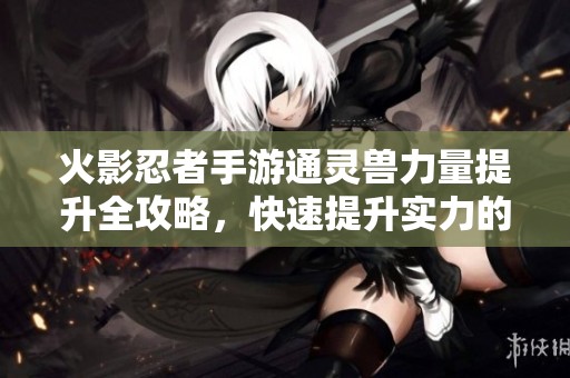 火影忍者手游通灵兽力量提升全攻略，快速提升实力的有效方法与技巧分享
