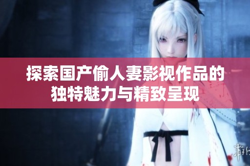 探索国产偷人妻影视作品的独特魅力与精致呈现