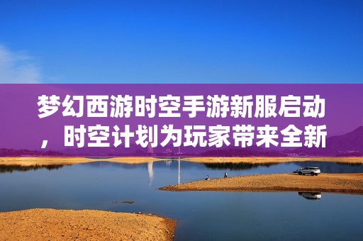 梦幻西游时空手游新服启动，时空计划为玩家带来全新畅快升级体验与冒险之旅