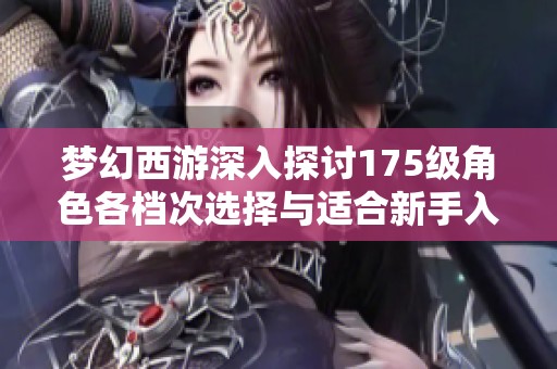梦幻西游深入探讨175级角色各档次选择与适合新手入手的最佳策略