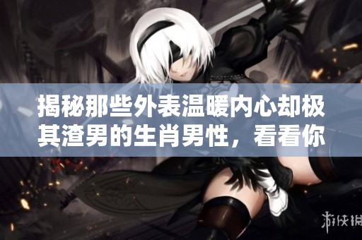揭秘那些外表温暖内心却极其渣男的生肖男性，看看你的生肖在不在其中