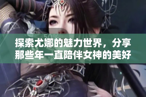 探索尤娜的魅力世界，分享那些年一直陪伴女神的美好瞬间与回忆