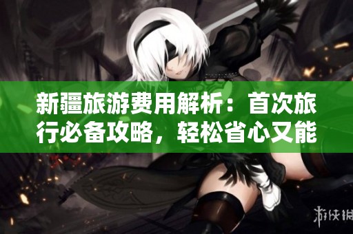 新疆旅游费用解析：首次旅行必备攻略，轻松省心又能节省开支的实用建议